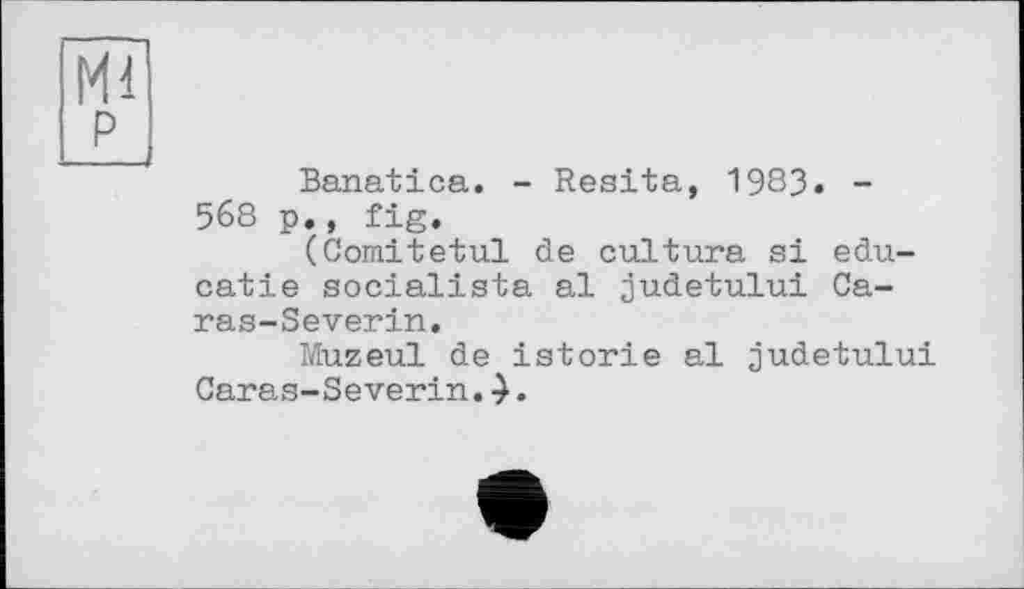 ﻿Ml
p
Banatica. - Resita, 1983. -568 p., fig.
(Comitetul de culture si edu-catie socialista al judetului Ca-ras-Severin.
Muzeul de istorie al judetului Caras-Severin. .